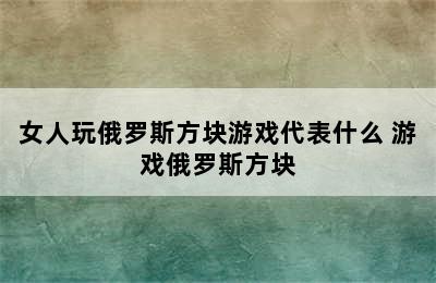 女人玩俄罗斯方块游戏代表什么 游戏俄罗斯方块